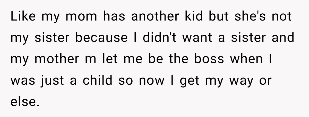 Like my mom has another kid but she's not my sister because I didn't want a sister and my mother m let me be the boss when I was just...