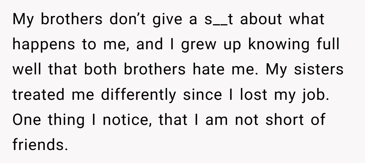 My brothers don’t give a s__t about what happens to me, and I grew up knowing full well that both brothers hate me. My sisters treated me differently since I...