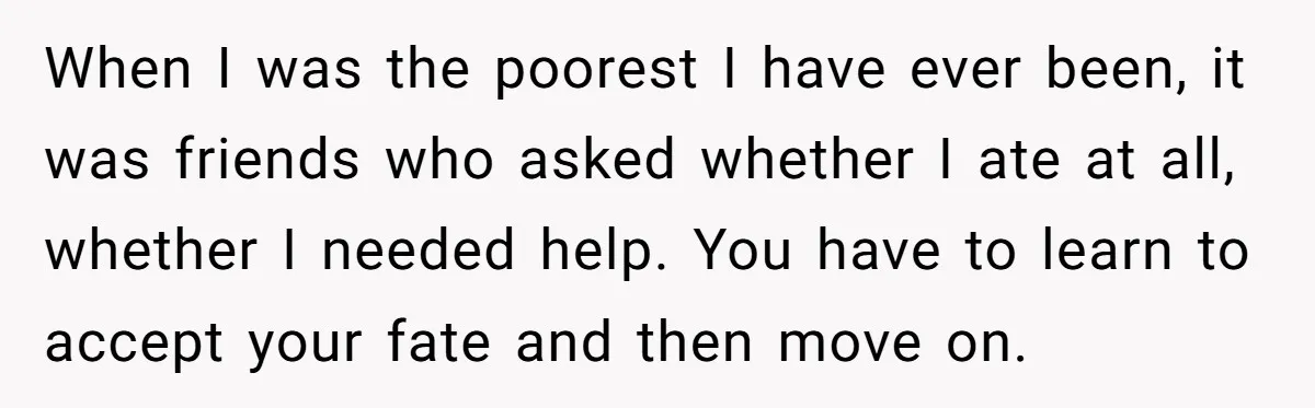 When I was the poorest I have ever been, it was friends who asked whether I ate at all, whether I needed help. You have to learn to accept your...