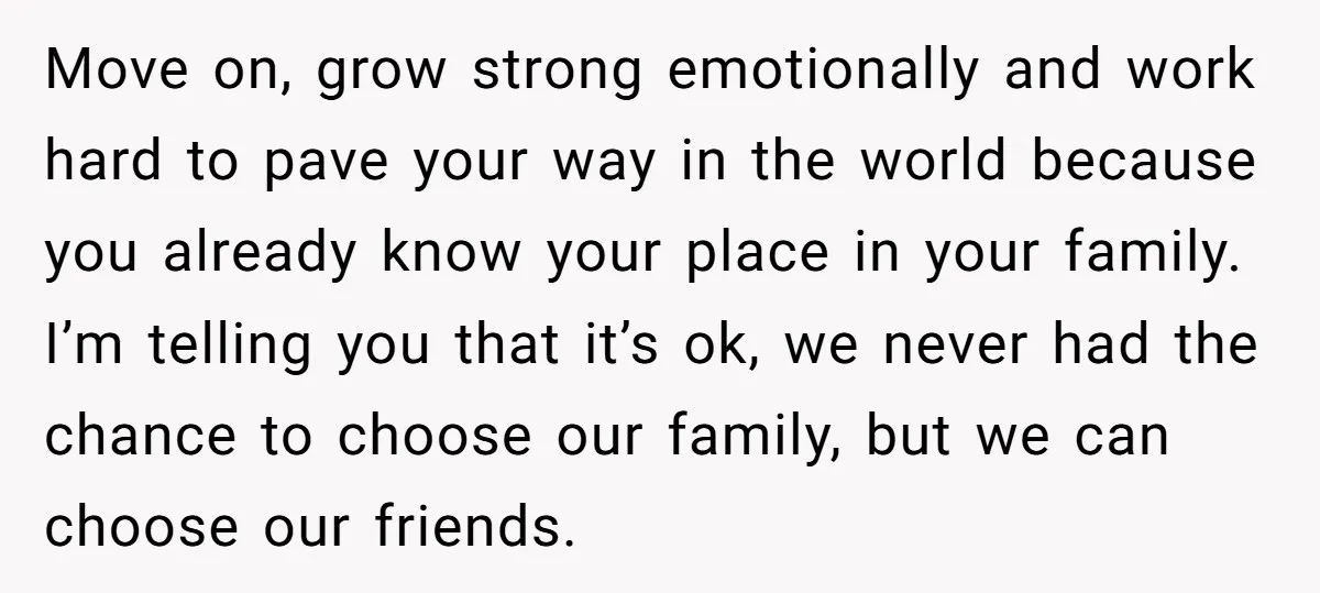 Move on, grow strong emotionally and work hard to pave your way in the world because you already know your place in your family. I’m telling you that it’s ok,...