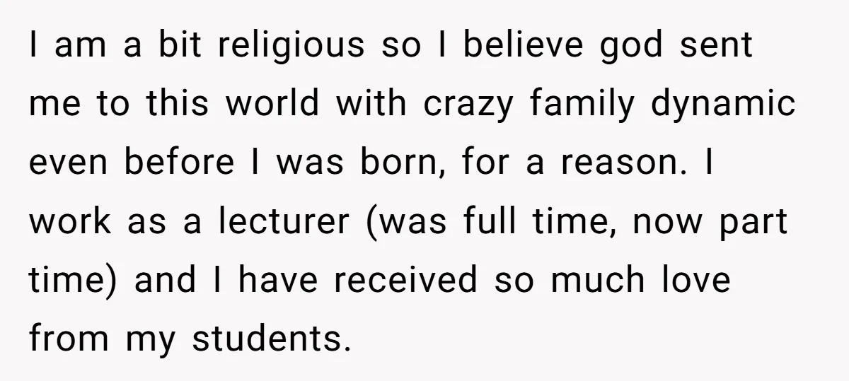 I am a bit religious so I believe god sent me to this world with crazy family dynamic even before I was born, for a reason. I work as a...