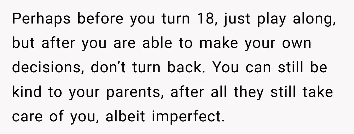 Perhaps before you turn 18, just play along, but after you are able to make your own decisions, don’t turn back. You can still be kind to your parents, after...