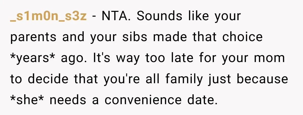 _s1m0n_s3z − NTA. Sounds like your parents and your sibs made that choice *years* ago. It's way too late for your mom to decide that you're all family just because...