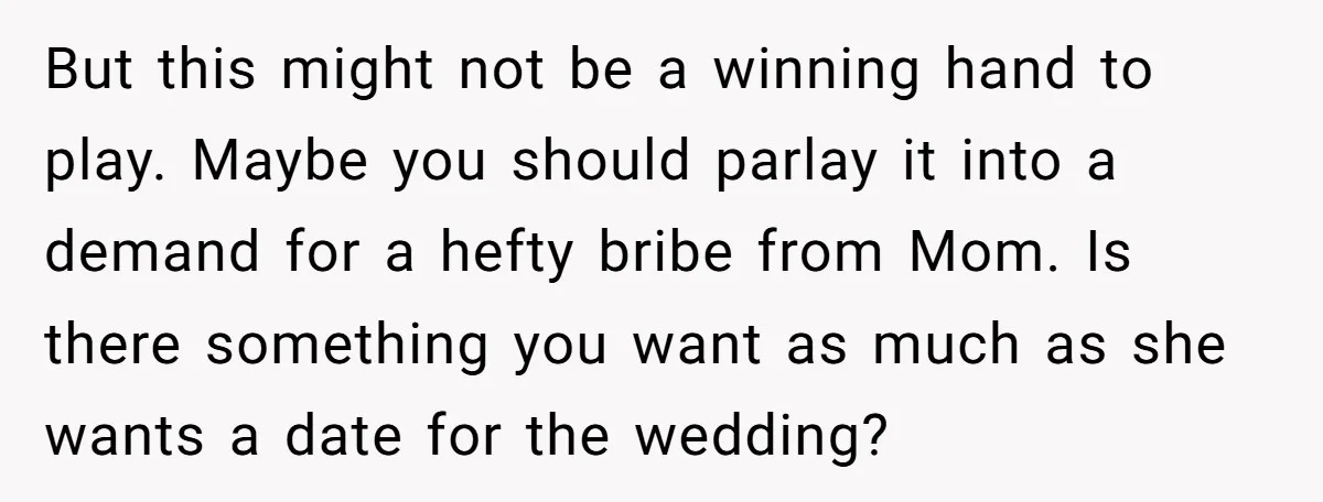 But this might not be a winning hand to play. Maybe you should parlay it into a demand for a hefty bribe from Mom. Is there something you want as...