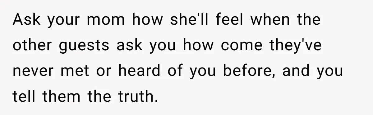 Ask your mom how she'll feel when the other guests ask you how come they've never met or heard of you before, and you tell them the truth.