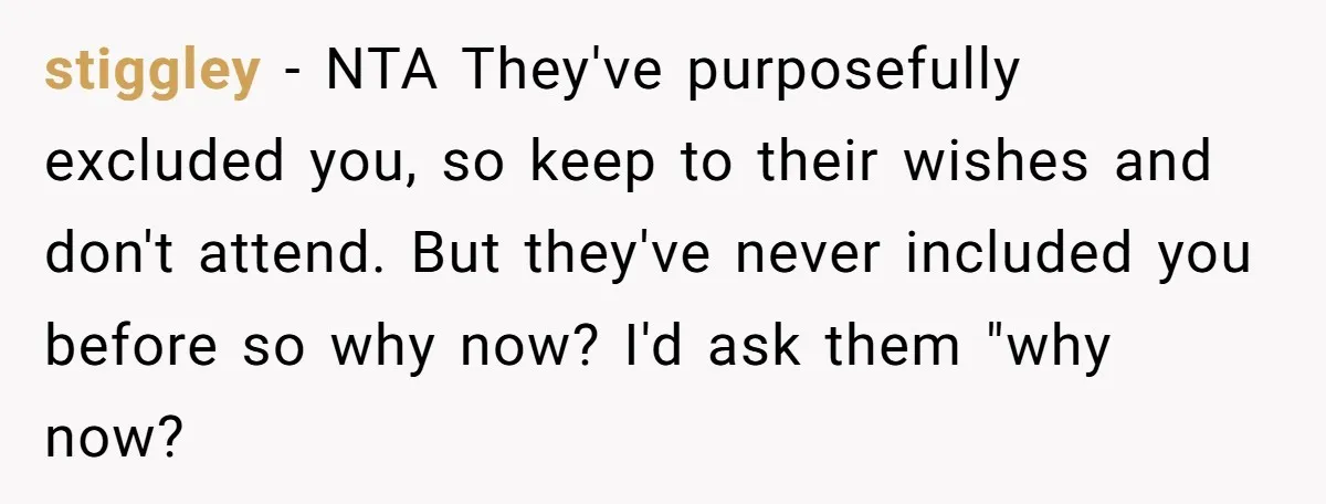 stiggley − NTA They've purposefully excluded you, so keep to their wishes and don't attend. But they've never included you before so why now? I'd ask them "why now?