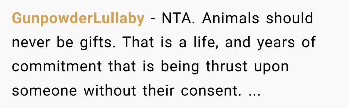 GunpowderLullaby - NTA. Animals should never be gifts. That is a life, and years of commitment that is being thrust upon someone without their consent. ...