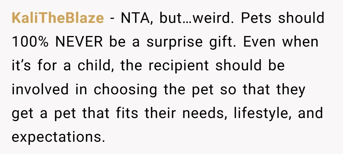KaliTheBlaze - NTA, but…weird. Pets should 100% NEVER be a surprise gift. Even when it’s for a child, the recipient should be involved in choosing the pet so that they...
