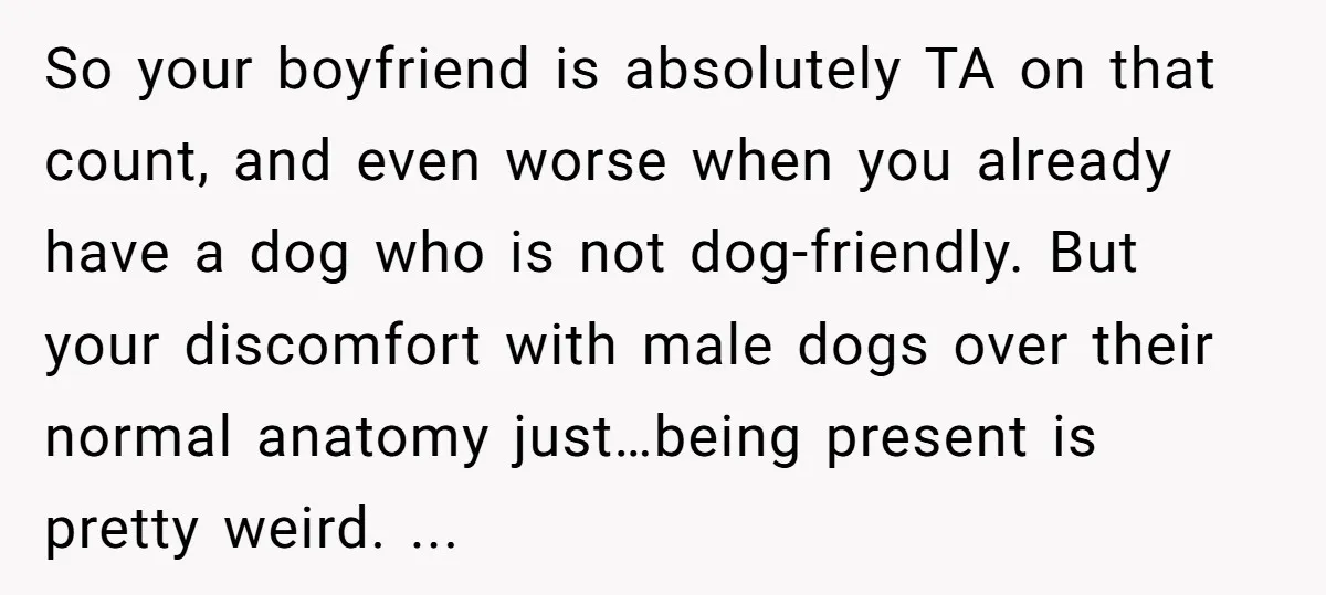 So your boyfriend is absolutely TA on that count, and even worse when you already have a dog who is not dog-friendly. But your discomfort with male dogs over their...