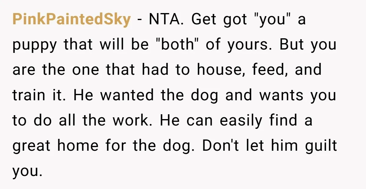 PinkPaintedSky - NTA. Get got "you" a puppy that will be "both" of yours. But you are the one that had to house, feed, and train it. He wanted the...