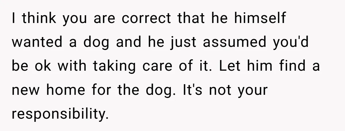 I think you are correct that he himself wanted a dog and he just assumed you'd be ok with taking care of it. Let him find a new home for...