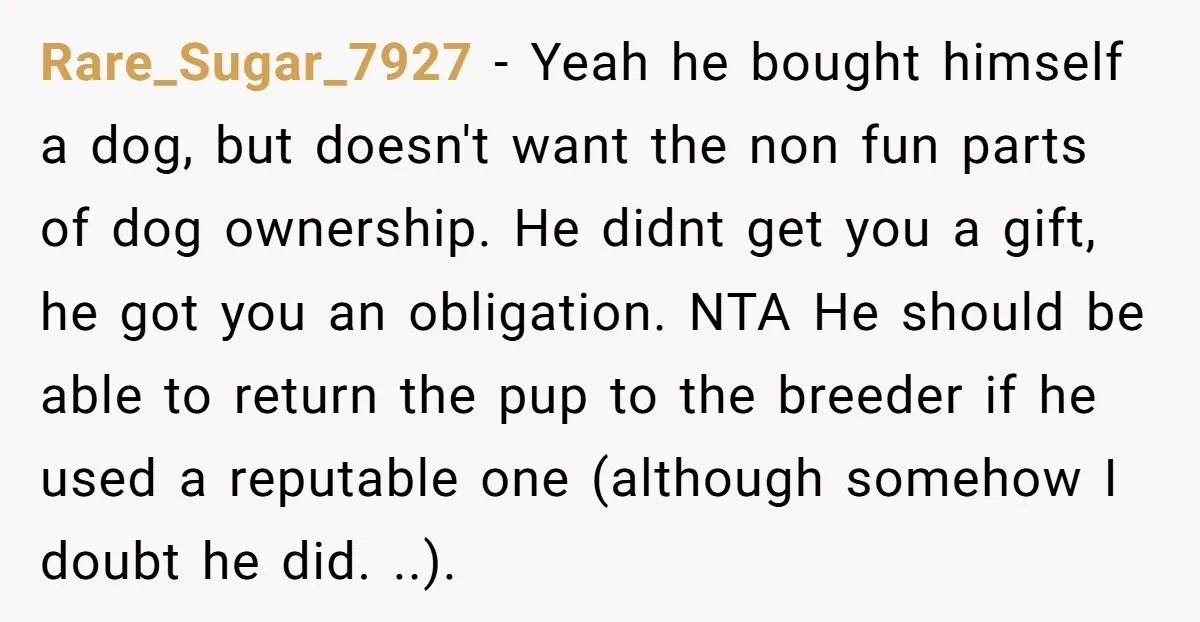 Rare_Sugar_7927 - Yeah he bought himself a dog, but doesn't want the non fun parts of dog ownership. He didnt get you a gift, he got you an obligation. NTA...