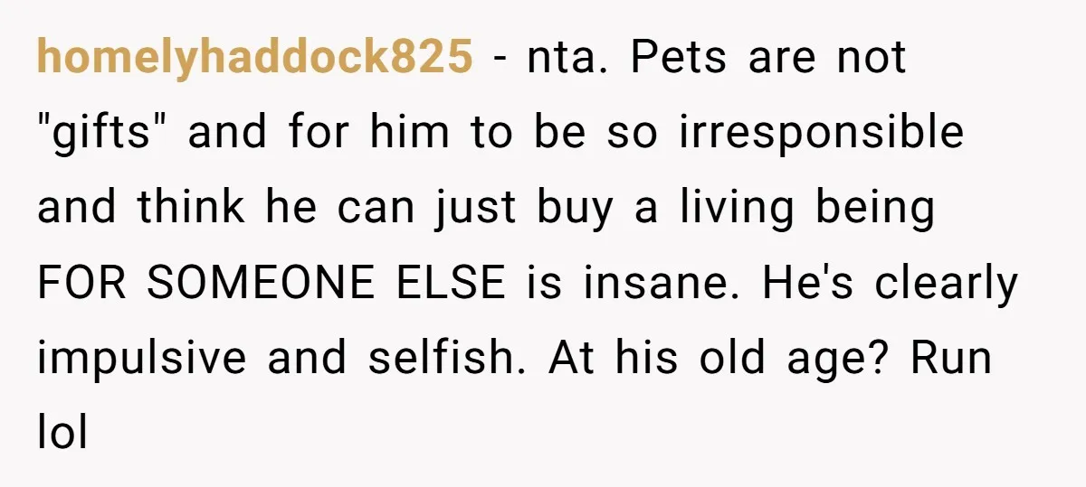 homelyhaddock825 - nta. Pets are not "gifts" and for him to be so irresponsible and think he can just buy a living being FOR SOMEONE ELSE is insane. He's clearly...