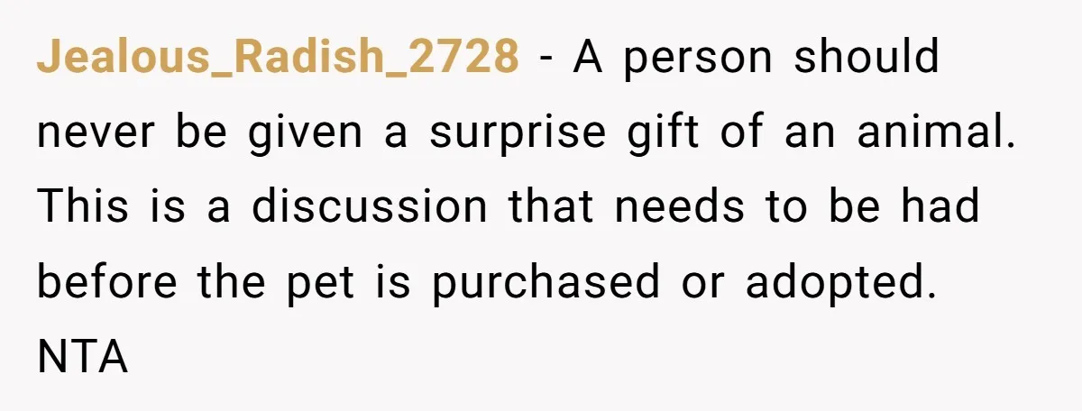 Jealous_Radish_2728 - A person should never be given a surprise gift of an animal. This is a discussion that needs to be had before the pet is purchased or adopted....