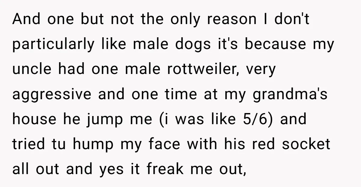 And one but not the only reason I don't particularly like male dogs it's because my uncle had one male rottweiler, very aggressive and one time at my grandma's house...