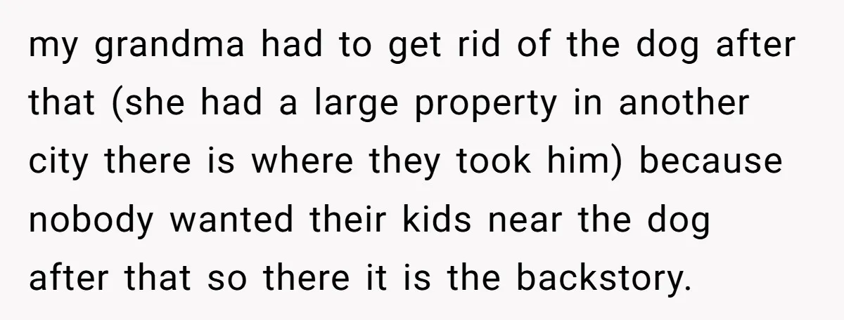 my grandma had to get rid of the dog after that (she had a large property in another city there is where they took him) because nobody wanted their kids...