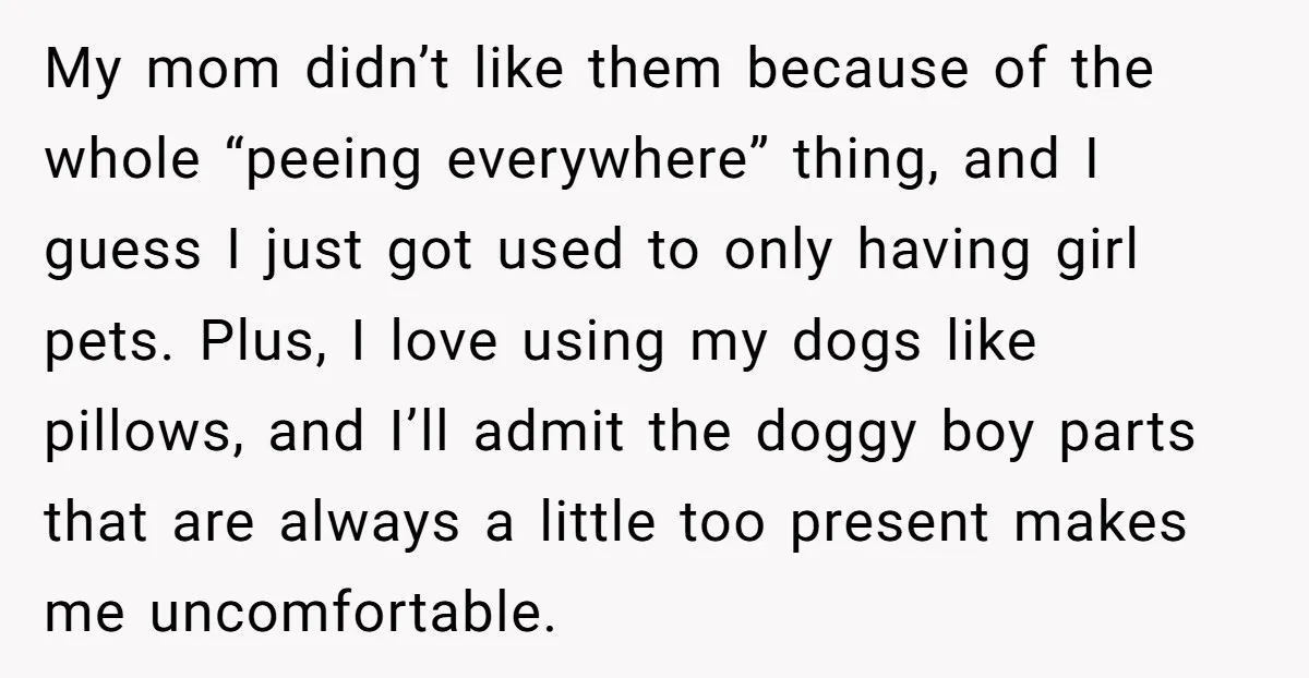 My mom didn’t like them because of the whole “peeing everywhere” thing, and I guess I just got used to only having girl pets. Plus, I love using my dogs...