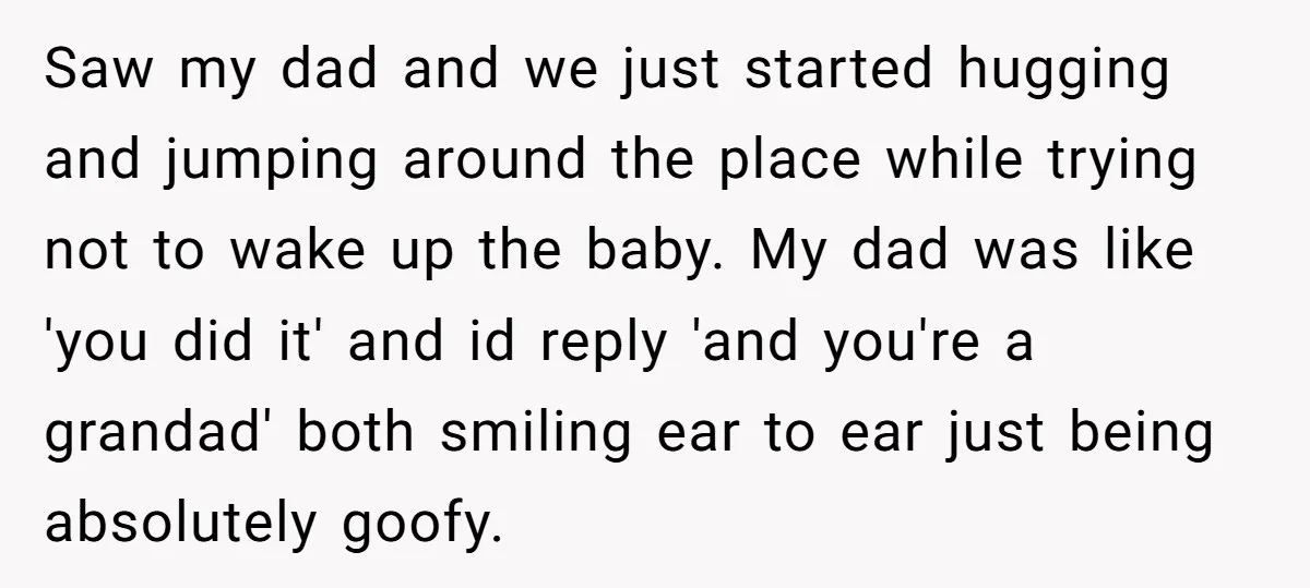 Saw my dad and we just started hugging and jumping around the place while trying not to wake up the baby. My dad was like 'you did it' and id...