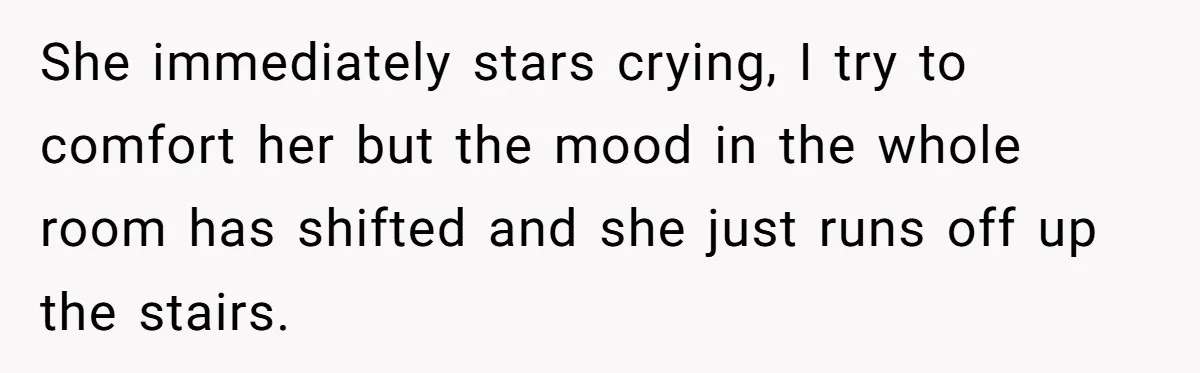 She immediately stars crying, I try to comfort her but the mood in the whole room has shifted and she just runs off up the stairs.