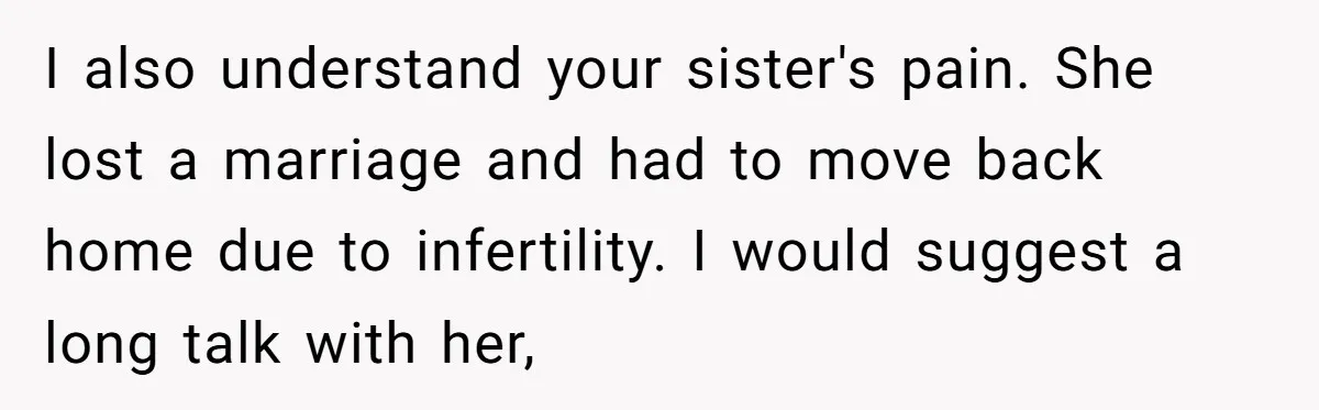I also understand your sister's pain. She lost a marriage and had to move back home due to infertility. I would suggest a long talk with her,