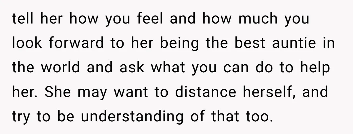 tell her how you feel and how much you look forward to her being the best auntie in the world and ask what you can do to help her. She...
