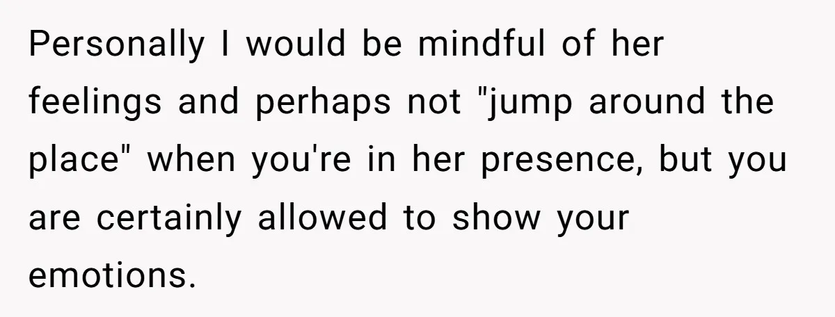 Personally I would be mindful of her feelings and perhaps not "jump around the place" when you're in her presence, but you are certainly allowed to show your emotions.