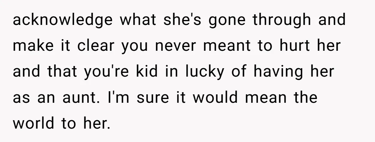 acknowledge what she's gone through and make it clear you never meant to hurt her and that you're kid in lucky of having her as an aunt. I'm sure it...