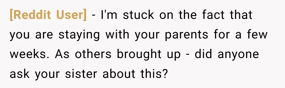 [Reddit User] − I'm stuck on the fact that you are staying with your parents for a few weeks. As others brought up - did anyone ask your sister about...