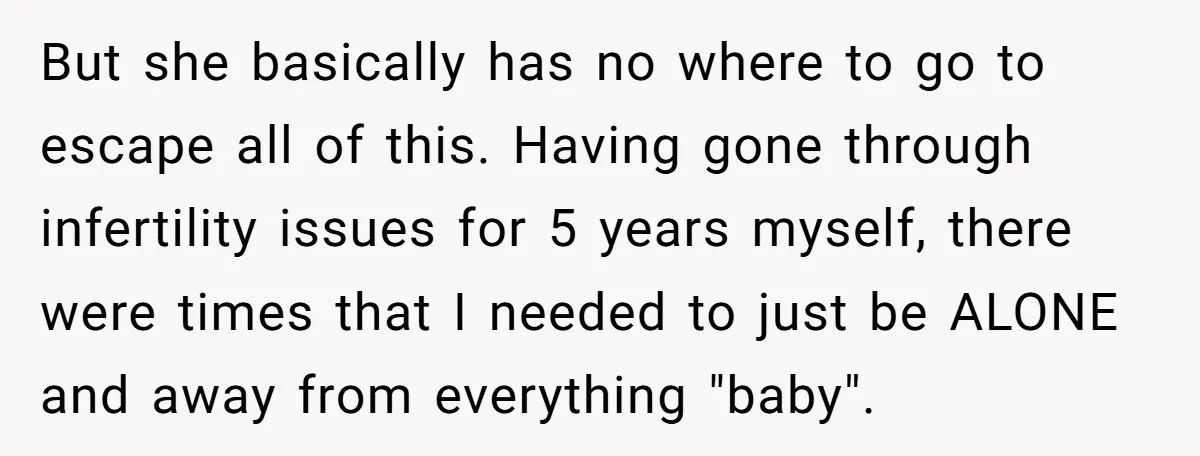 But she basically has no where to go to escape all of this. Having gone through infertility issues for 5 years myself, there were times that I needed to just...