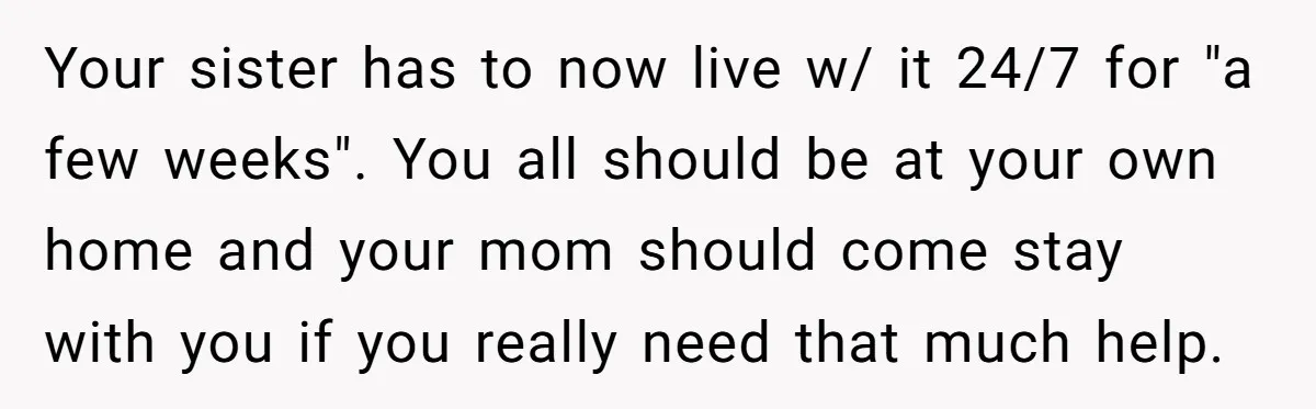 Your sister has to now live w/ it 24/7 for "a few weeks". You all should be at your own home and your mom should come stay with you if...