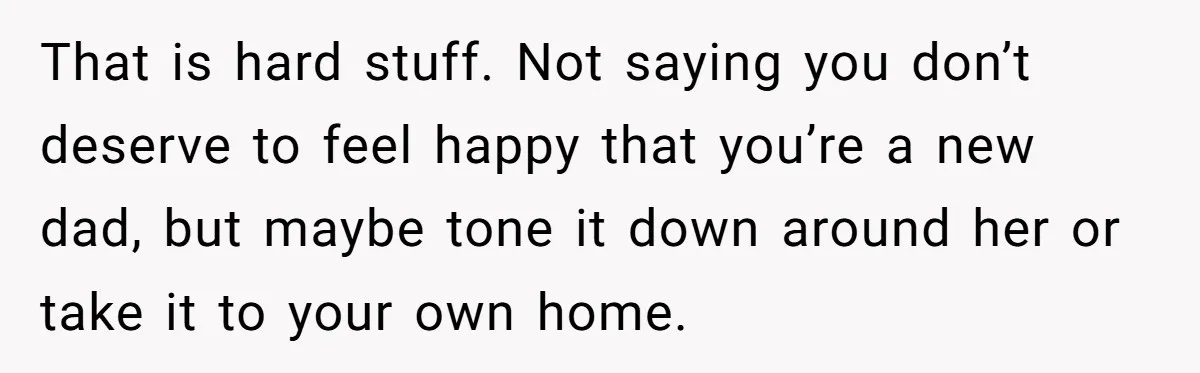 That is hard stuff. Not saying you don’t deserve to feel happy that you’re a new dad, but maybe tone it down around her or take it to your own...