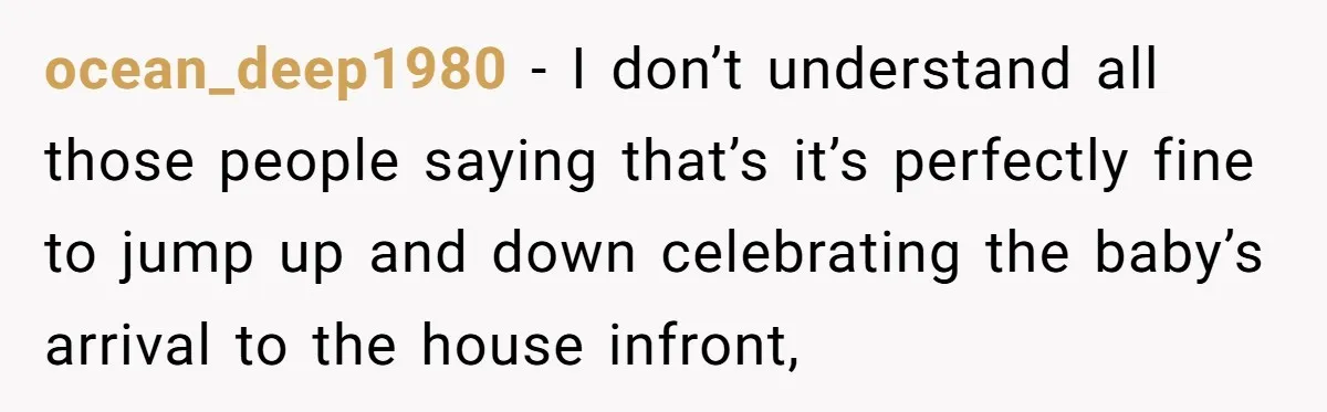 ocean_deep1980 − I don’t understand all those people saying that’s it’s perfectly fine to jump up and down celebrating the baby’s arrival to the house infront,