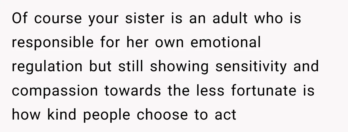 Of course your sister is an adult who is responsible for her own emotional regulation but still showing sensitivity and compassion towards the less fortunate is how kind people choose...