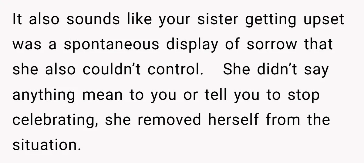 It also sounds like your sister getting upset was a spontaneous display of sorrow that she also couldn’t control. She didn’t say anything mean to you or tell you to...