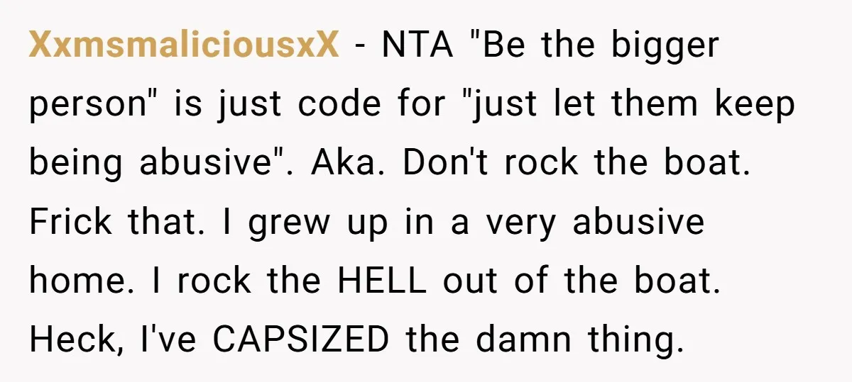XxmsmaliciousxX - NTA "Be the bigger person" is just code for "just let them keep being abusive". Aka. Don't rock the boat. Frick that. I grew up in a very...