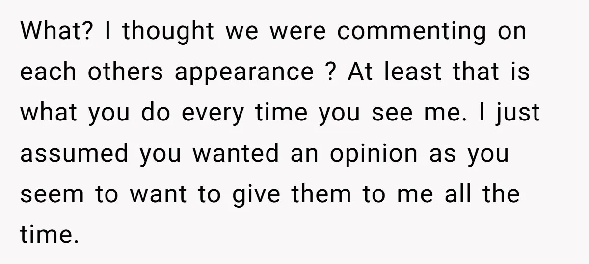 What? I thought we were commenting on each others appearance ? At least that is what you do every time you see me. I just assumed you wanted an opinion...