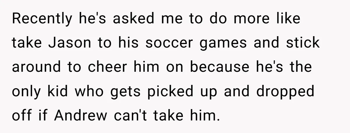 Recently he's asked me to do more like take Jason to his soccer games and stick around to cheer him on because he's the only kid who gets picked up...