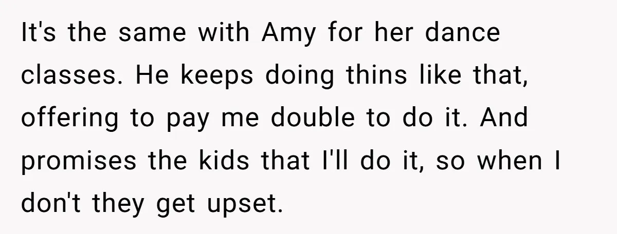 It's the same with Amy for her dance classes. He keeps doing thins like that, offering to pay me double to do it. And promises the kids that I'll do...