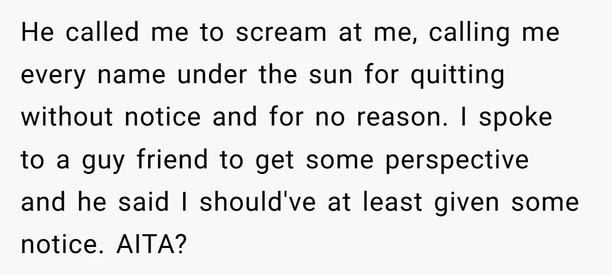 He called me to scream at me, calling me every name under the sun for quitting without notice and for no reason. I spoke to a guy friend to get...