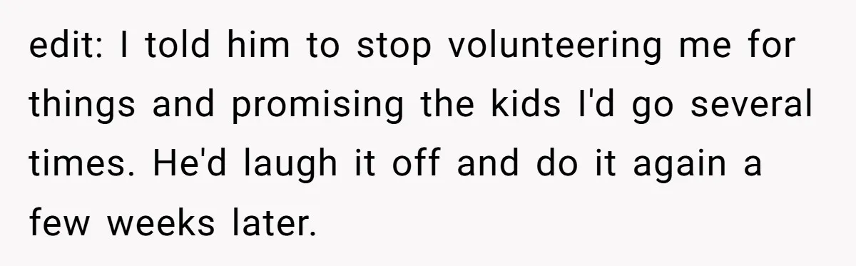 edit: I told him to stop volunteering me for things and promising the kids I'd go several times. He'd laugh it off and do it again a few weeks later.