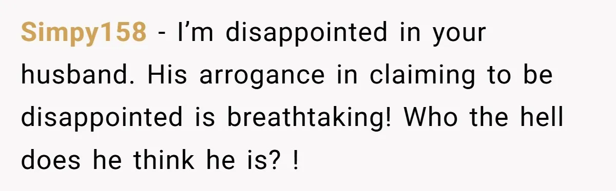 Simpy158 - I’m disappointed in your husband. His arrogance in claiming to be disappointed is breathtaking! Who the hell does he think he is? !