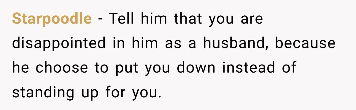Starpoodle - Tell him that you are disappointed in him as a husband, because he choose to put you down instead of standing up for you.