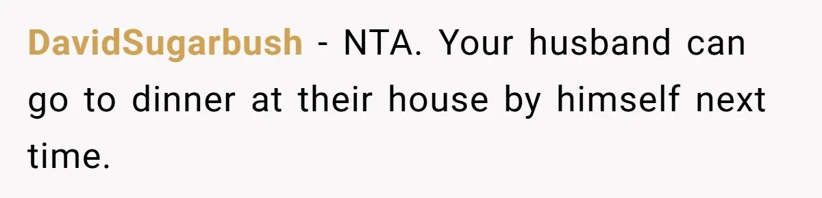 DavidSugarbush - NTA. Your husband can go to dinner at their house by himself next time.