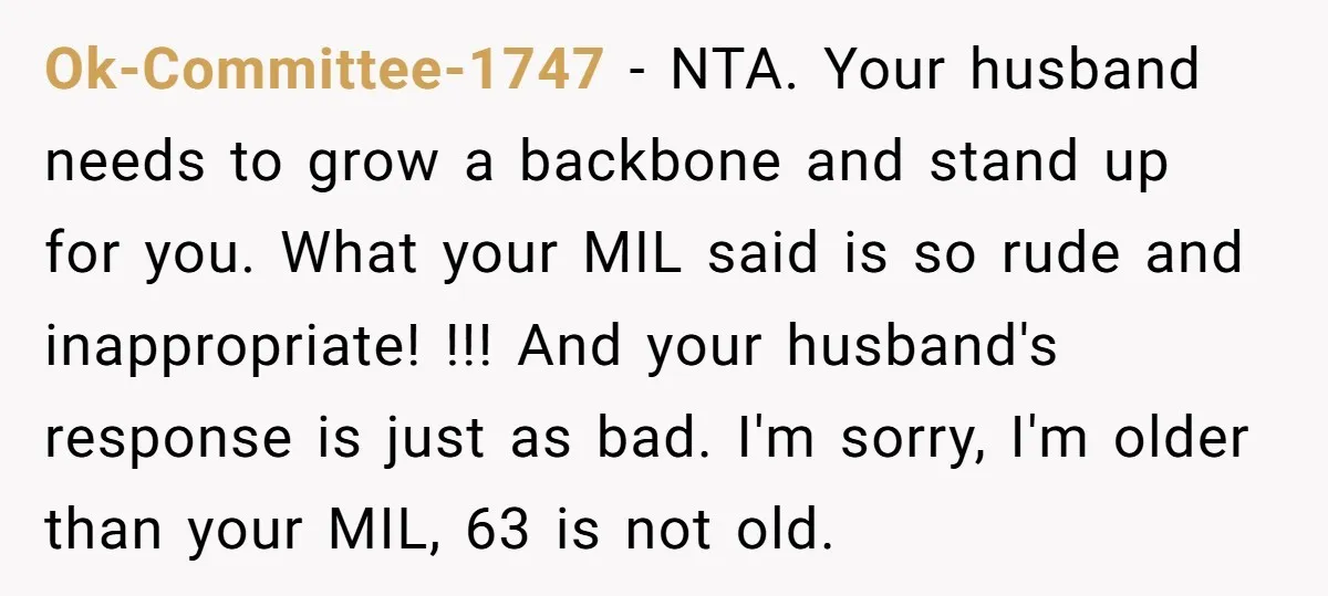 Ok-Committee-1747 - NTA. Your husband needs to grow a backbone and stand up for you. What your MIL said is so rude and inappropriate! !!! And your husband's response is...