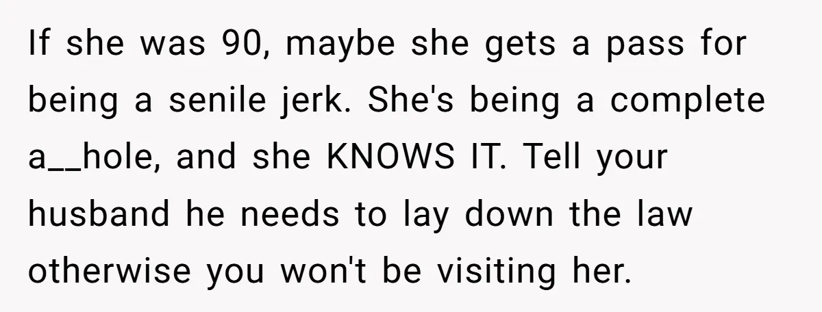 If she was 90, maybe she gets a pass for being a senile jerk. She's being a complete a__hole, and she KNOWS IT. Tell your husband he needs to lay...