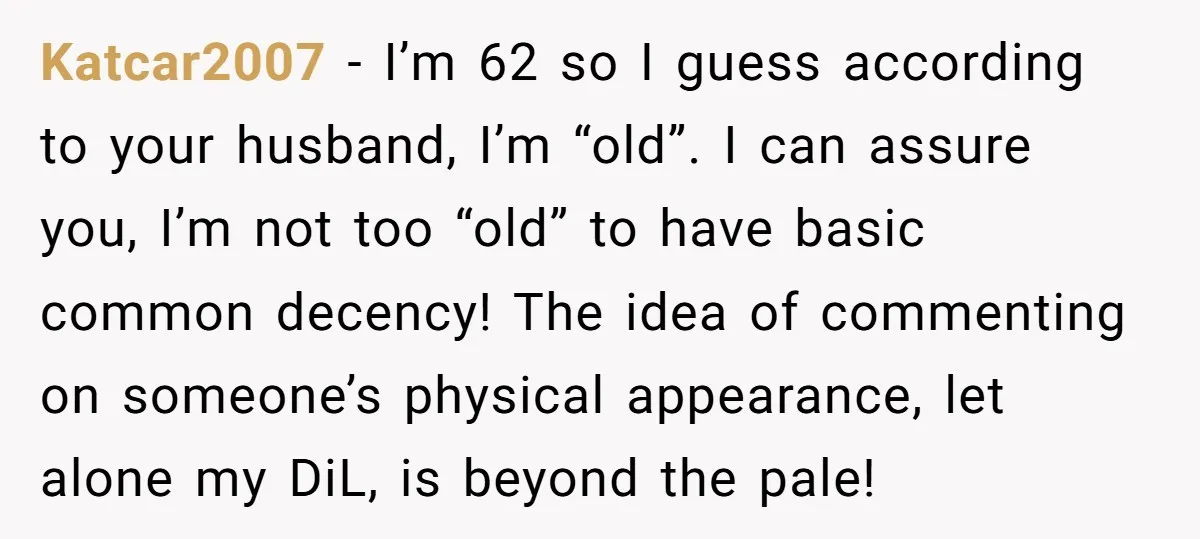 Katcar2007 - I’m 62 so I guess according to your husband, I’m “old”. I can assure you, I’m not too “old” to have basic common decency! The idea of commenting...