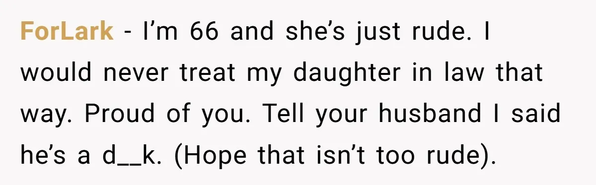 ForLark - I’m 66 and she’s just rude. I would never treat my daughter in law that way. Proud of you. Tell your husband I said he’s a d__k. (Hope...