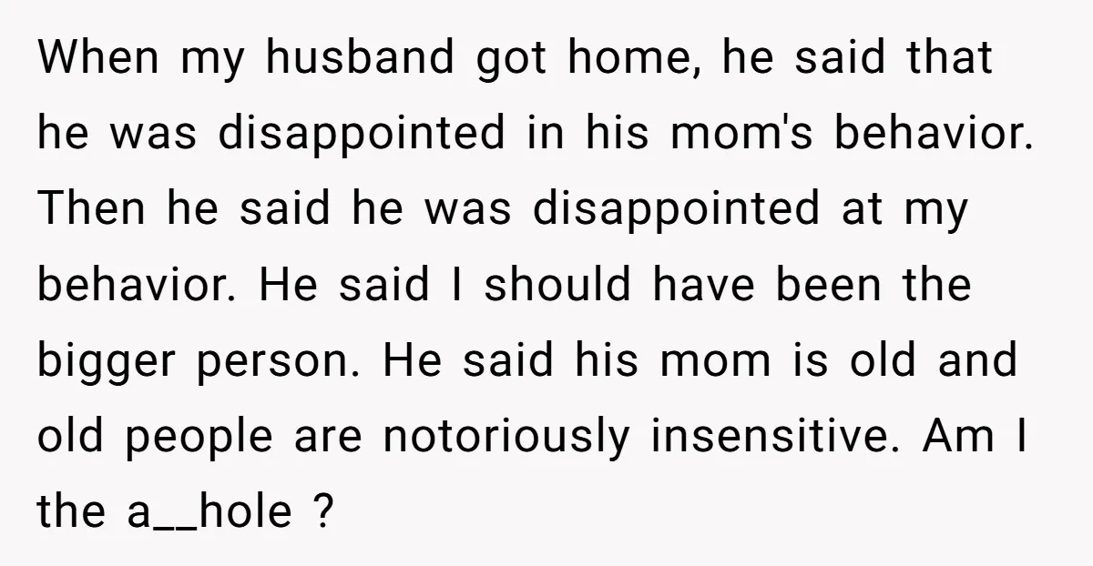 When my husband got home, he said that he was disappointed in his mom's behavior. Then he said he was disappointed at my behavior. He said I should have been...