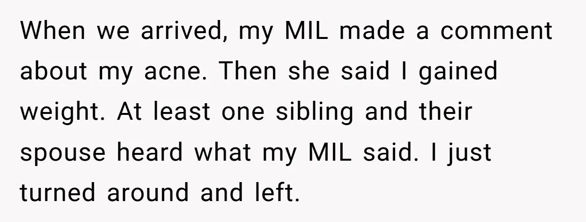 When we arrived, my MIL made a comment about my acne. Then she said I gained weight. At least one sibling and their spouse heard what my MIL said. I...