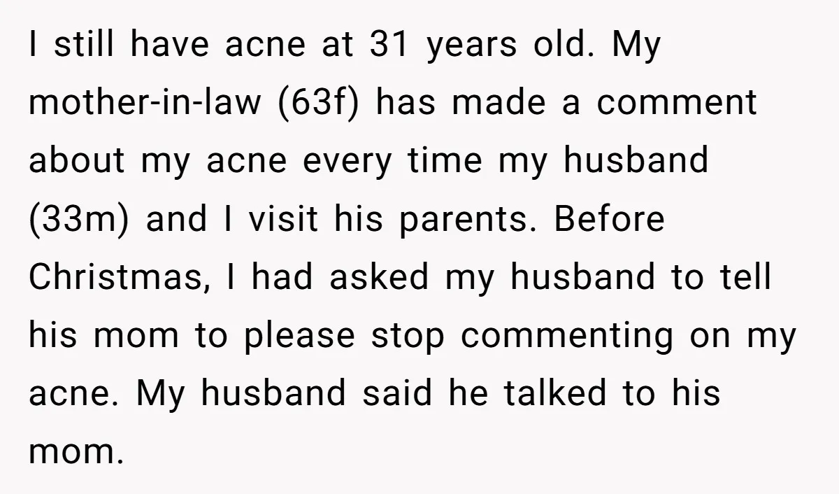 I still have acne at 31 years old. My mother-in-law (63f) has made a comment about my acne every time my husband (33m) and I visit his parents. Before Christmas,...